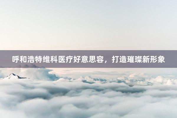呼和浩特维科医疗好意思容，打造璀璨新形象